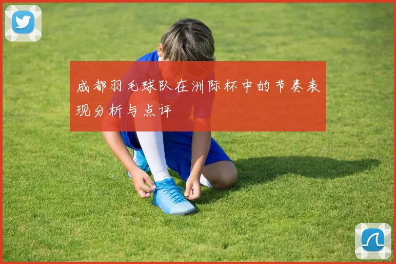 成都羽毛球队在洲际杯中的节奏表现分析与点评