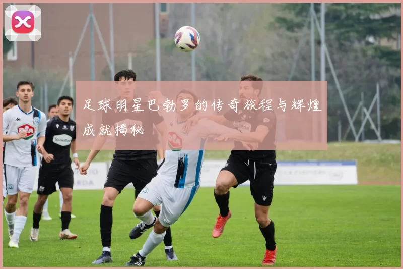 足球明星巴勃罗的传奇旅程与辉煌成就揭秘