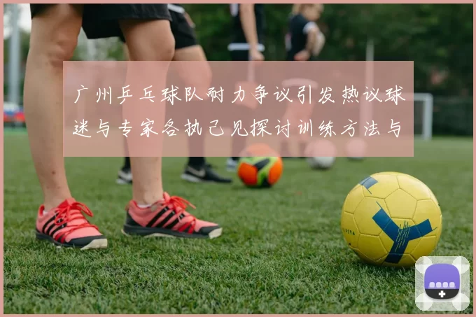 广州乒乓球队耐力争议引发热议球迷与专家各执己见探讨训练方法与效果