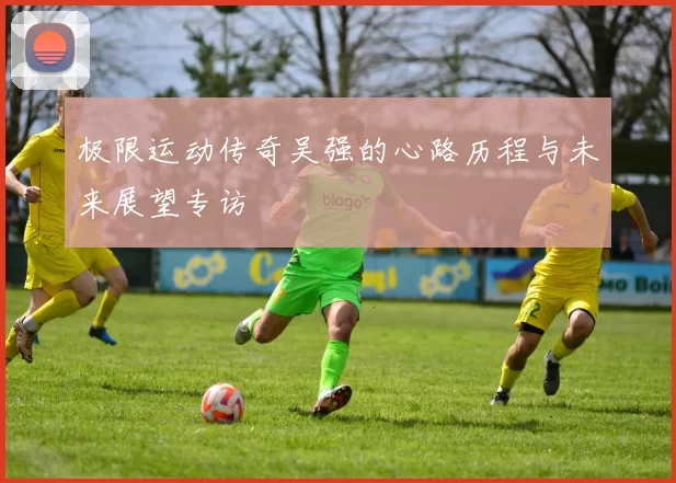 极限运动传奇吴强的心路历程与未来展望专访
