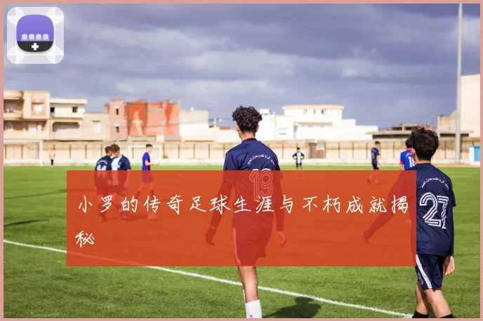 小罗的传奇足球生涯与不朽成就揭秘