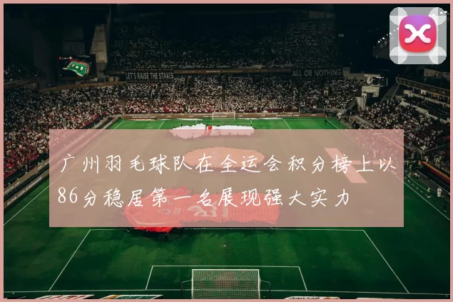 广州羽毛球队在全运会积分榜上以86分稳居第一名展现强大实力