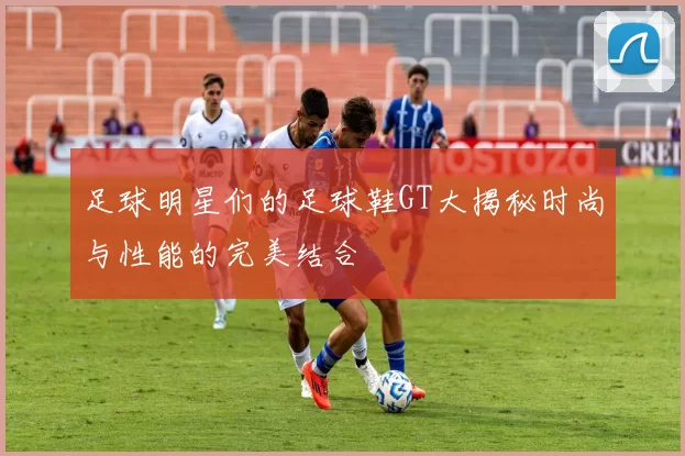 足球明星们的足球鞋GT大揭秘时尚与性能的完美结合