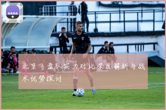 北京飞盘队实力对比深度解析与战术优势探讨
