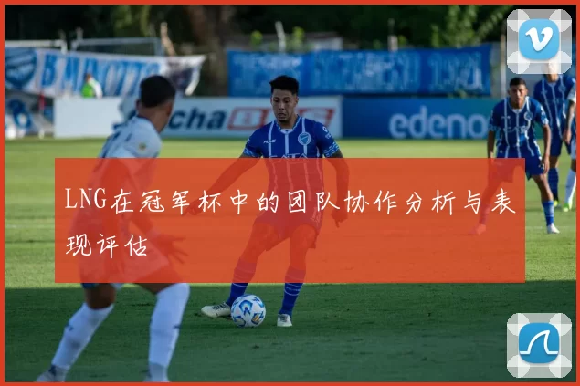 LNG在冠军杯中的团队协作分析与表现评估