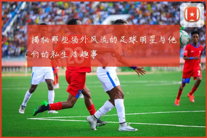 揭秘那些场外风流的足球明星与他们的私生活趣事