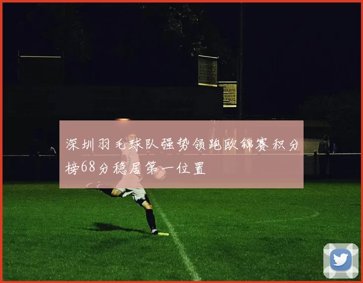 深圳羽毛球队强势领跑欧锦赛积分榜68分稳居第一位置