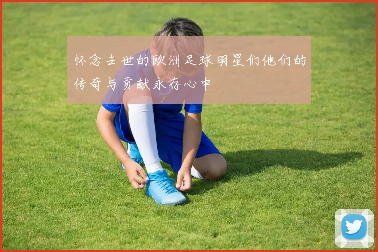 怀念去世的欧洲足球明星们他们的传奇与贡献永存心中
