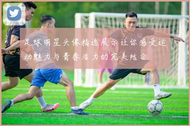 足球明星头像精选展示让你感受运动魅力与青春活力的完美结合