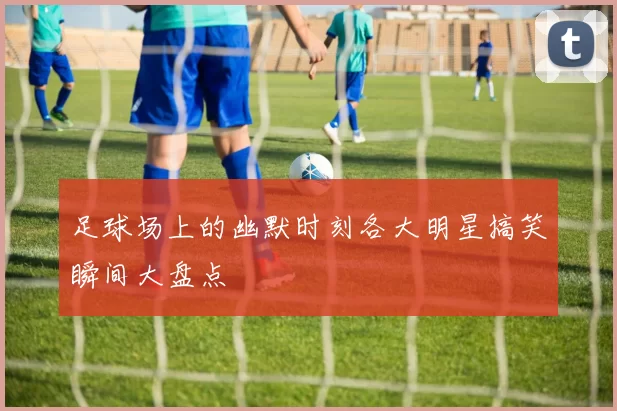 足球场上的幽默时刻各大明星搞笑瞬间大盘点