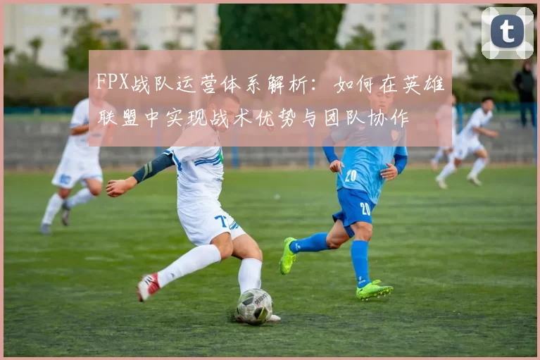 FPX战队运营体系解析：如何在英雄联盟中实现战术优势与团队协作
