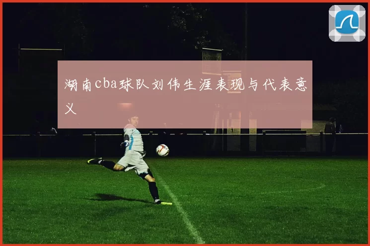湖南cba球队刘伟生涯表现与代表意义