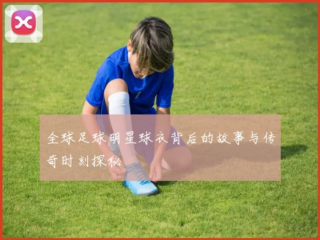 全球足球明星球衣背后的故事与传奇时刻探秘