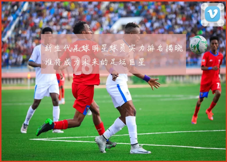 新生代足球明星球员实力排名揭晓谁将成为未来的足坛巨星