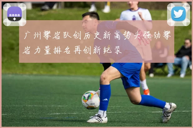 广州攀岩队创历史新高势头强劲攀岩力量排名再创新纪录