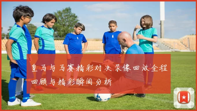 皇马与马赛精彩对决录像回放全程回顾与精彩瞬间分析