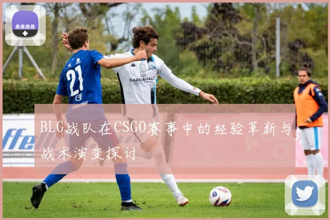 BLG战队在CSGO赛事中的经验革新与战术演变探讨