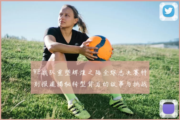 WE战队重塑辉煌之路全球总决赛特别报道揭秘转型背后的故事与挑战