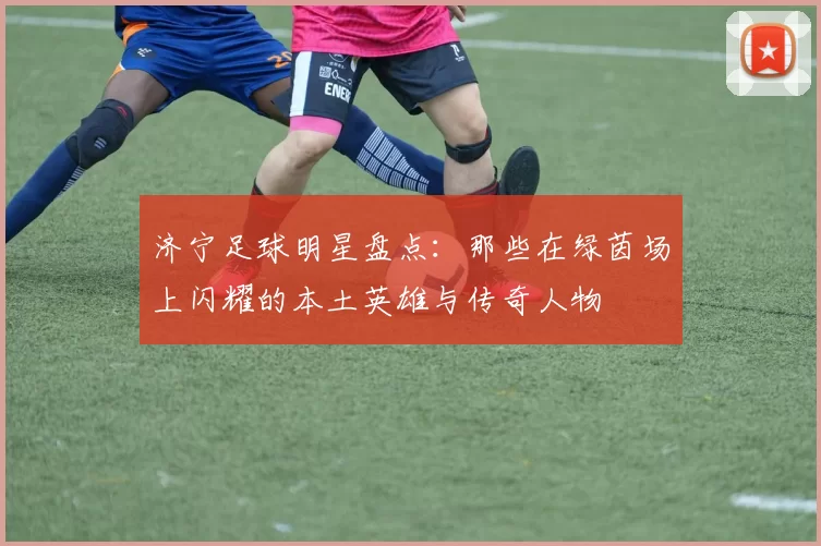 济宁足球明星盘点：那些在绿茵场上闪耀的本土英雄与传奇人物