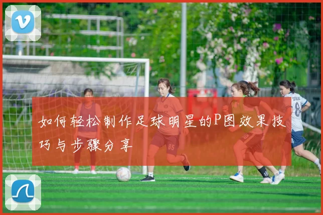 如何轻松制作足球明星的P图效果技巧与步骤分享