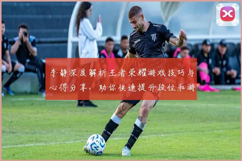 李静深度解析王者荣耀游戏技巧与心得分享，助你快速提升段位和游戏体验