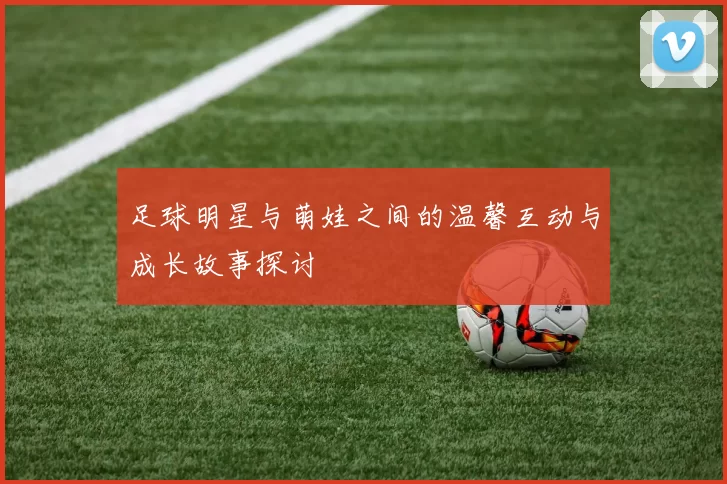 足球明星与萌娃之间的温馨互动与成长故事探讨