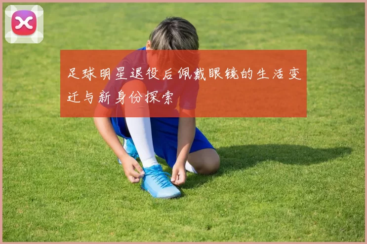 足球明星退役后佩戴眼镜的生活变迁与新身份探索
