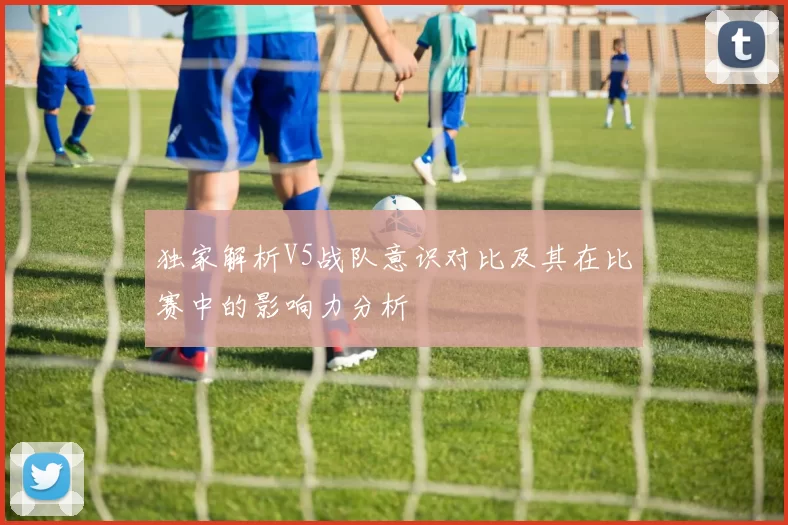 独家解析V5战队意识对比及其在比赛中的影响力分析