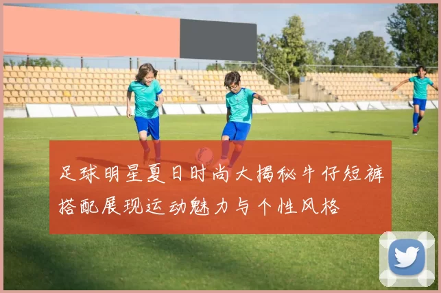 足球明星夏日时尚大揭秘牛仔短裤搭配展现运动魅力与个性风格