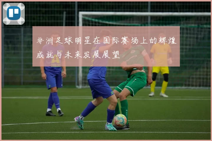 非洲足球明星在国际赛场上的辉煌成就与未来发展展望