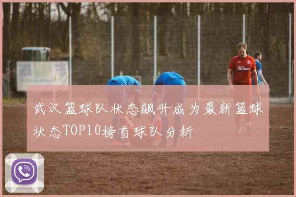 武汉篮球队状态飙升成为最新篮球状态TOP10榜首球队分析