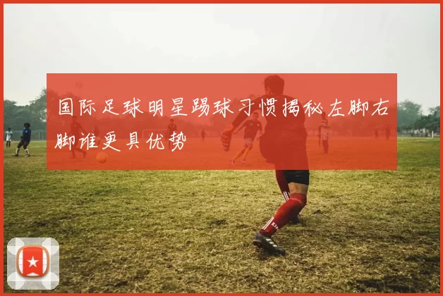 国际足球明星踢球习惯揭秘左脚右脚谁更具优势