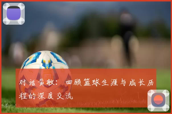 对话黄敏：回顾篮球生涯与成长历程的深度交流