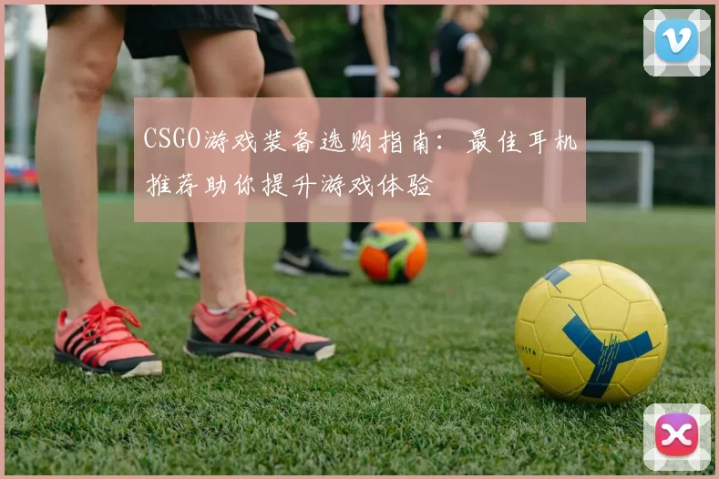 CSGO游戏装备选购指南：最佳耳机推荐助你提升游戏体验
