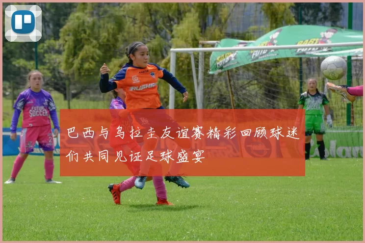 巴西与乌拉圭友谊赛精彩回顾球迷们共同见证足球盛宴