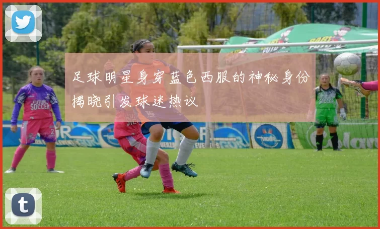 足球明星身穿蓝色西服的神秘身份揭晓引发球迷热议