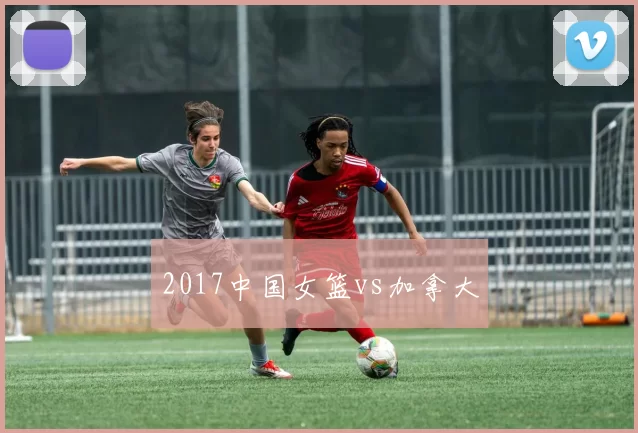 2017中国女篮vs加拿大