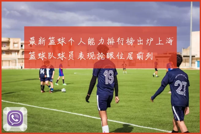 最新篮球个人能力排行榜出炉上海篮球队球员表现抢眼位居前列