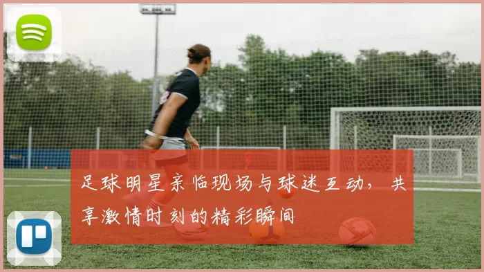 足球明星亲临现场与球迷互动，共享激情时刻的精彩瞬间