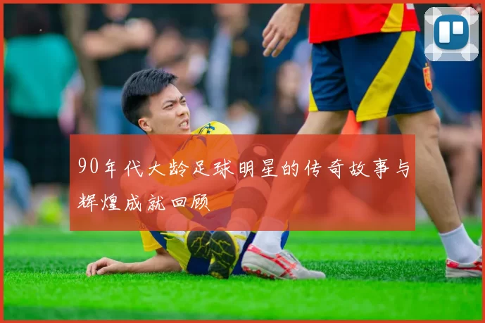 90年代大龄足球明星的传奇故事与辉煌成就回顾